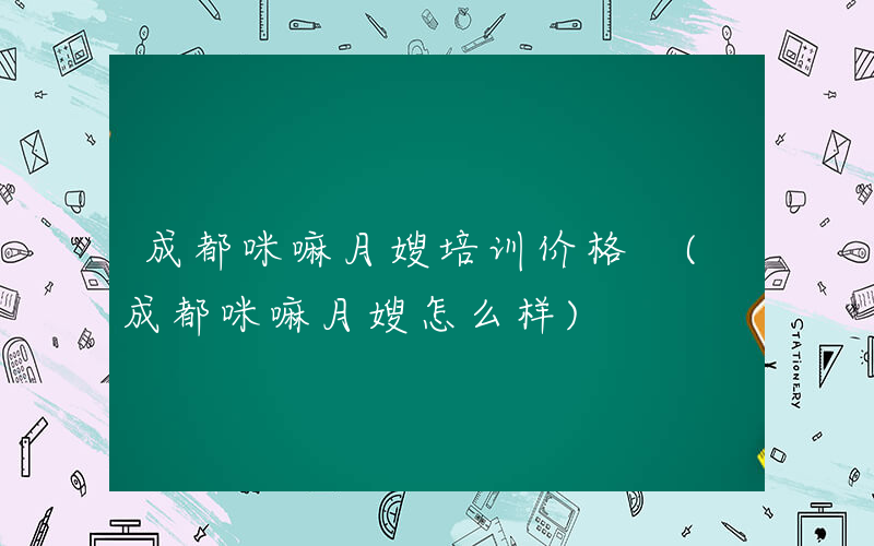 成都咪嘛月嫂培训价格 (成都咪嘛月嫂怎么样)